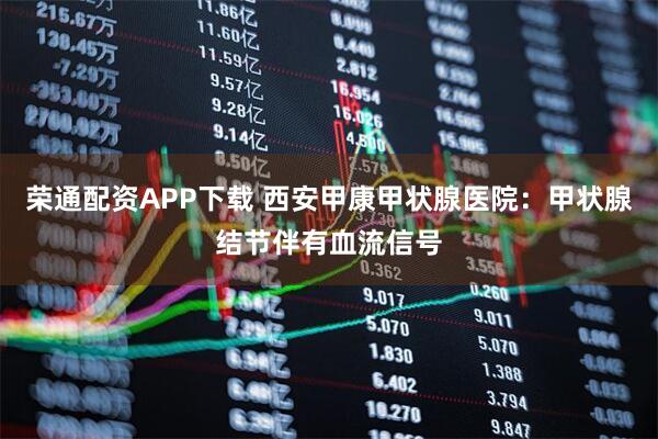 荣通配资APP下载 西安甲康甲状腺医院：甲状腺结节伴有血流信号