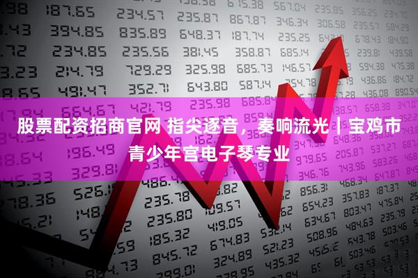 股票配资招商官网 指尖逐音，奏响流光｜宝鸡市青少年宫电子琴专业