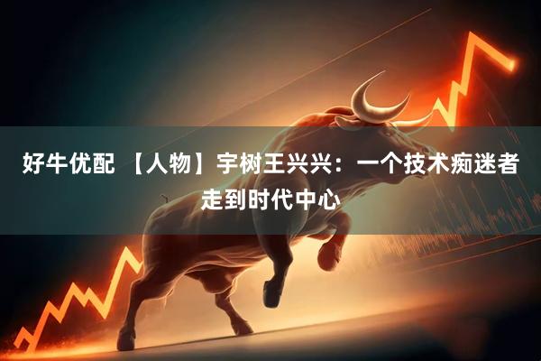 好牛优配 【人物】宇树王兴兴：一个技术痴迷者走到时代中心